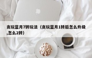 贪玩蓝月7转玩法（贪玩蓝月1转后怎么升级,怎么2转）